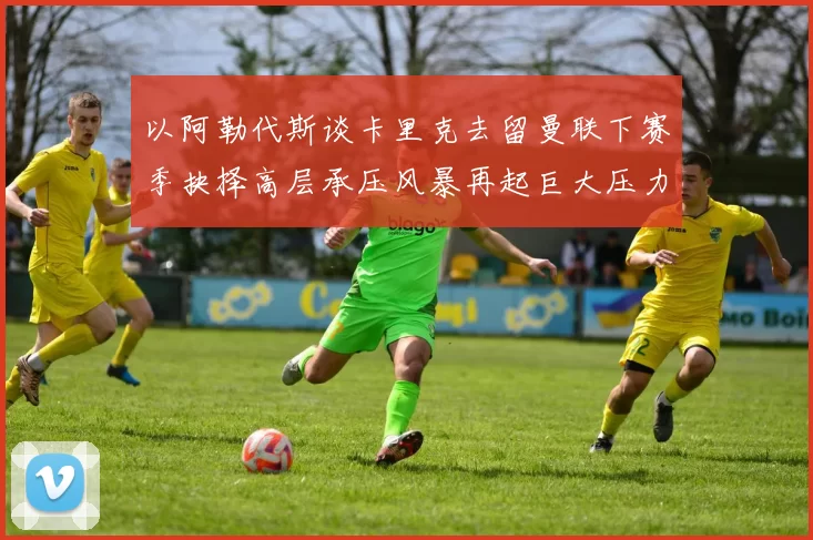 以阿勒代斯谈卡里克去留曼联下赛季抉择高层承压风暴再起巨大压力